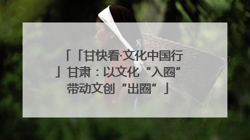 「甘快看·文化中国行」甘肃：以文化“入圈”带动文创“出圈”