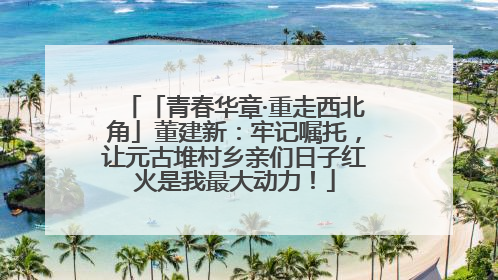 「青春华章·重走西北角」董建新：牢记嘱托，让元古堆村乡亲们日子红火是我最大动力！