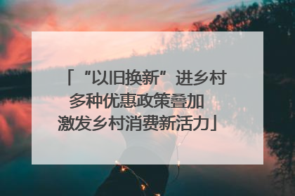 “以旧换新”进乡村 多种优惠政策叠加 激发乡村消费新活力