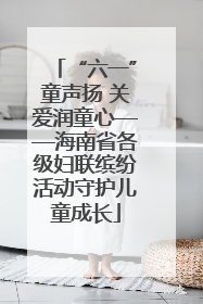 “六一”童声扬 关爱润童心——海南省各级妇联缤纷活动守护儿童成长