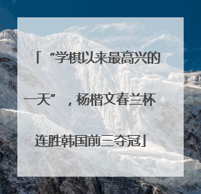“学棋以来最高兴的一天”，杨楷文春兰杯连胜韩国前三夺冠