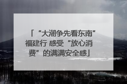 “大潮争先看东南”福建行 感受“放心消费”的满满安全感