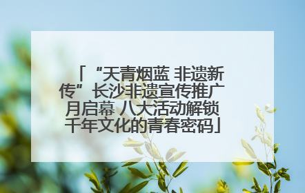 “天青烟蓝 非遗新传”长沙非遗宣传推广月启幕 八大活动解锁千年文化的青春密码