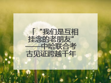 “我们是互相挂念的老朋友”——中哈联合考古见证跨越千年的文明交响