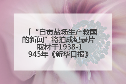 “自贡盐场生产救国的新闻”将拍成纪录片 取材于1938-1945年《新华日报》的连续报道