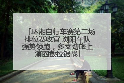 环湘自行车赛第二场排位赛收官 浏阳车队强势领跑，多支劲旅上演圈数拉锯战
