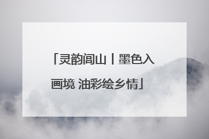 灵韵闾山丨墨色入画境 油彩绘乡情