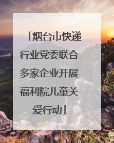 烟台市快递行业党委联合多家企业开展福利院儿童关爱行动