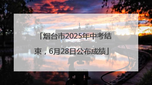 烟台市2025年中考结束，6月28日公布成绩