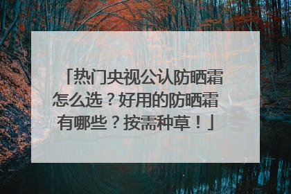 热门央视公认防晒霜怎么选？好用的防晒霜有哪些？按需种草！