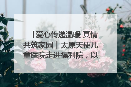 爱心传递温暖 真情共筑家园｜太原天使儿童医院走进福利院，以爱守护童真笑颜！