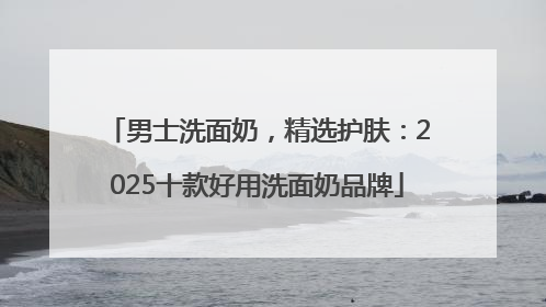男士洗面奶，精选护肤：2025十款好用洗面奶品牌