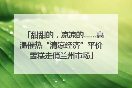 甜甜的，凉凉的……高温催热“清凉经济”平价雪糕走俏兰州市场