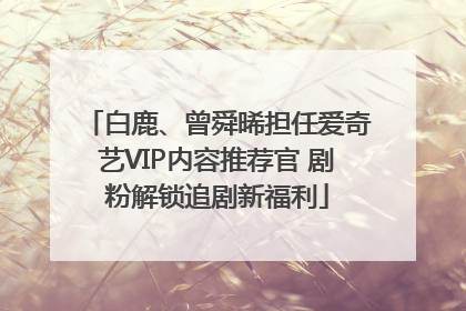 白鹿、曾舜晞担任爱奇艺VIP内容推荐官 剧粉解锁追剧新福利