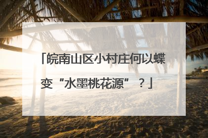 皖南山区小村庄何以蝶变“水墨桃花源”？