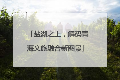 盐湖之上，解码青海文旅融合新图景