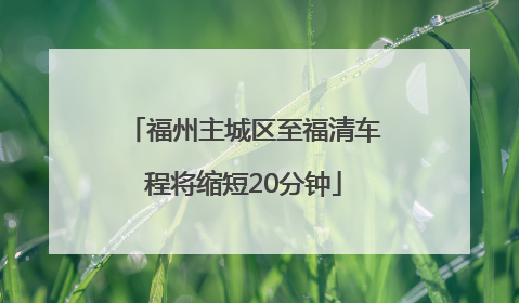 福州主城区至福清车程将缩短20分钟