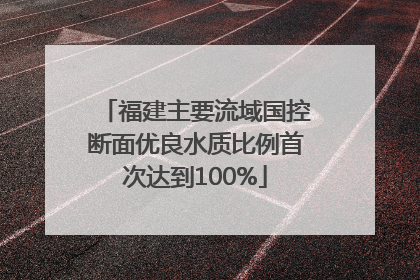福建主要流域国控断面优良水质比例首次达到100%