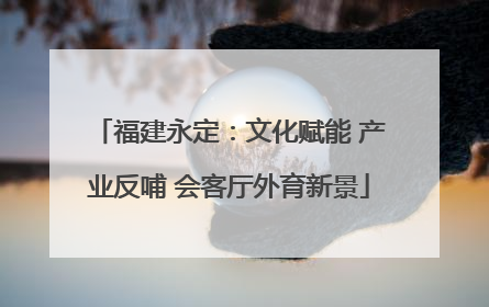 福建永定：文化赋能 产业反哺 会客厅外育新景