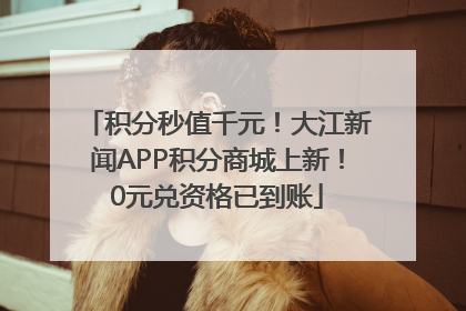 积分秒值千元！大江新闻APP积分商城上新！0元兑资格已到账