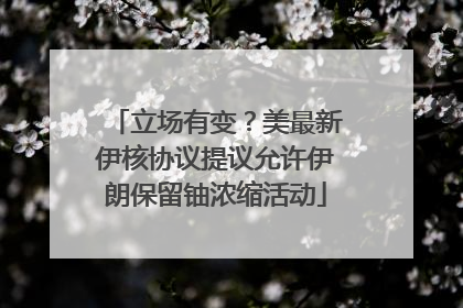 立场有变？美最新伊核协议提议允许伊朗保留铀浓缩活动