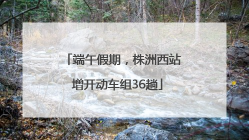 端午假期，株洲西站增开动车组36趟
