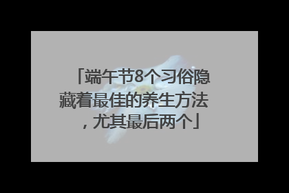 端午节8个习俗隐藏着最佳的养生方法，尤其最后两个