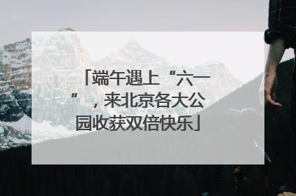 端午遇上“六一”，来北京各大公园收获双倍快乐
