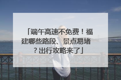 端午高速不免费！福建哪些路段、景点易堵？出行攻略来了