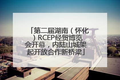 第二届湖南（怀化）RCEP经贸博览会开幕，内陆山城架起开放合作新桥梁