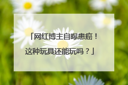 网红博主自曝患癌！这种玩具还能玩吗？