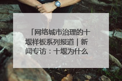 网络城市治理的十堰样板系列报道｜新闻专访：十堰为什么成为“黑马型”城市治理网络维度典型