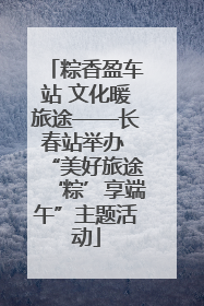 粽香盈车站 文化暖旅途——长春站举办 “美好旅途‘粽’享端午”主题活动