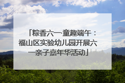 粽香六一·童趣端午：福山区实验幼儿园开展六一亲子嘉年华活动