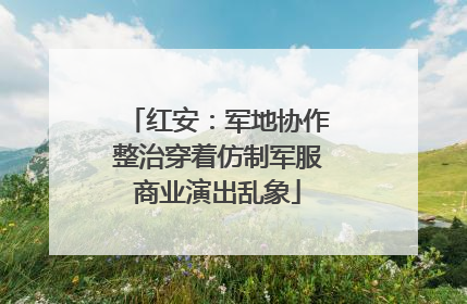 红安：军地协作整治穿着仿制军服商业演出乱象