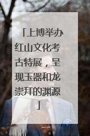 上博举办红山文化考古特展，呈现玉器和龙崇拜的渊源