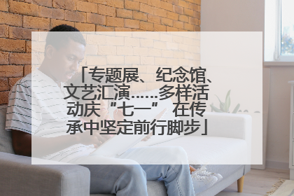 专题展、纪念馆、文艺汇演……多样活动庆“七一” 在传承中坚定前行脚步