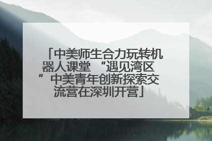 中美师生合力玩转机器人课堂 “遇见湾区”中美青年创新探索交流营在深圳开营
