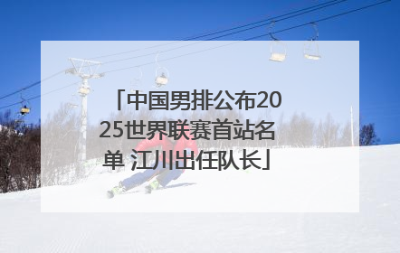 中国男排公布2025世界联赛首站名单 江川出任队长