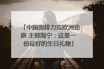 中国男排力克欧洲劲旅 主帅海宁：这是一份最好的生日礼物