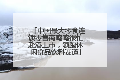 中国最大零食连锁零售商鸣鸣很忙赴港上市，领跑休闲食品饮料赛道