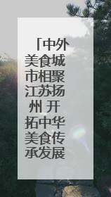 中外美食城市相聚江苏扬州 开拓中华美食传承发展新路