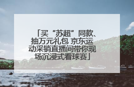 买“苏超”同款、抽万元礼包 京东运动采销直播间带你现场沉浸式看球赛