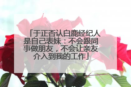 于正否认白鹿经纪人是自己表妹：不会跟同事做朋友，不会让亲友介入到我的工作