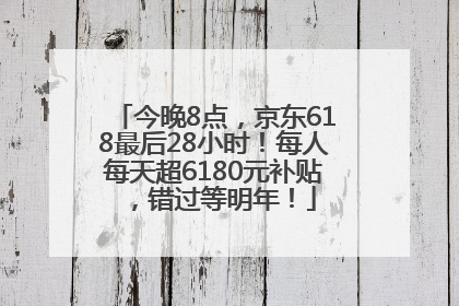 今晚8点，京东618最后28小时！每人每天超6180元补贴，错过等明年！