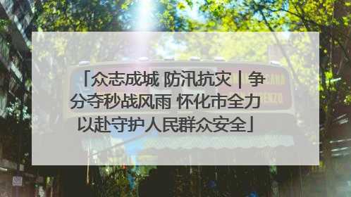 众志成城 防汛抗灾｜争分夺秒战风雨 怀化市全力以赴守护人民群众安全