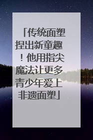 传统面塑捏出新童趣！他用指尖魔法让更多青少年爱上非遗面塑