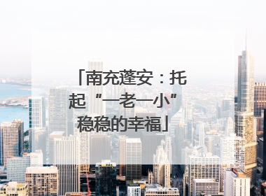 南充蓬安：托起“一老一小”稳稳的幸福