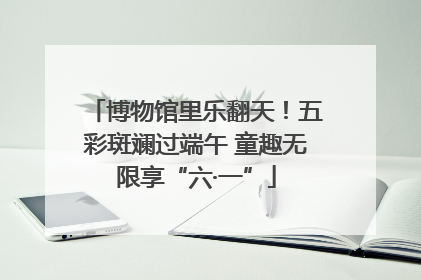 博物馆里乐翻天！五彩斑斓过端午 童趣无限享“六·一”