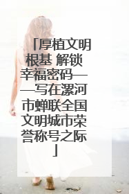 厚植文明根基 解锁幸福密码——写在漯河市蝉联全国文明城市荣誉称号之际